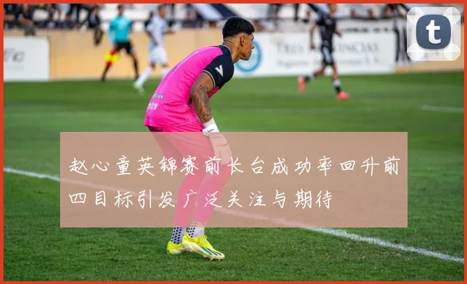 赵心童英锦赛前长台成功率回升前四目标引发广泛关注与期待