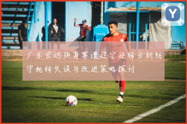广东宏远热身赛遭辽宁逆转分析防守轮转失误与改进策略探讨